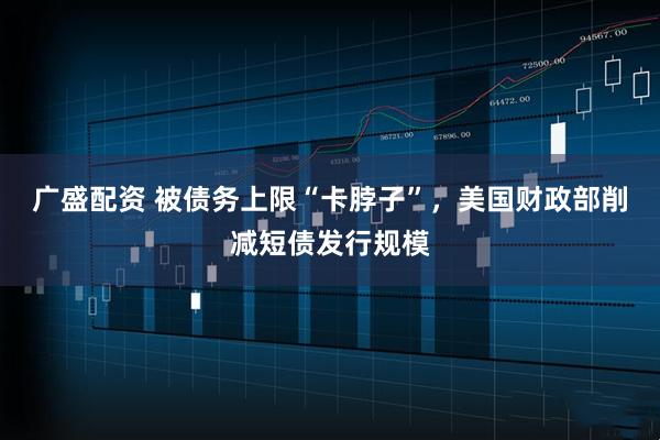 广盛配资 被债务上限“卡脖子”，美国财政部削减短债发行规模
