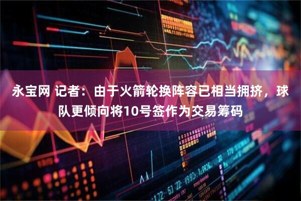 永宝网 记者：由于火箭轮换阵容已相当拥挤，球队更倾向将10号签作为交易筹码