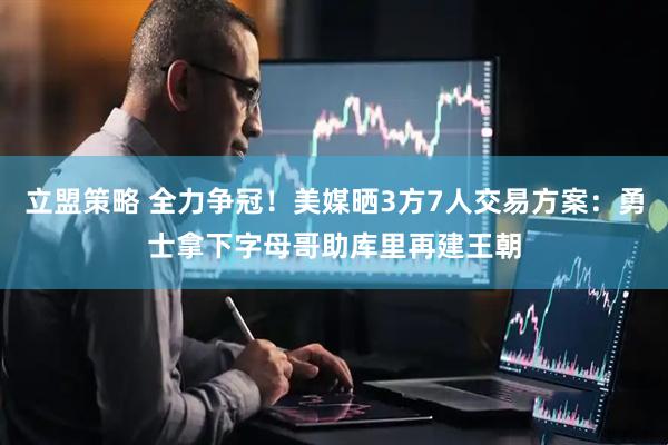 立盟策略 全力争冠！美媒晒3方7人交易方案：勇士拿下字母哥助库里再建王朝