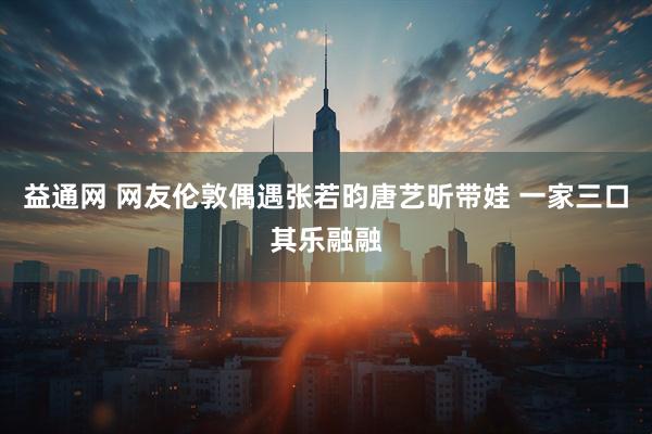 益通网 网友伦敦偶遇张若昀唐艺昕带娃 一家三口其乐融融
