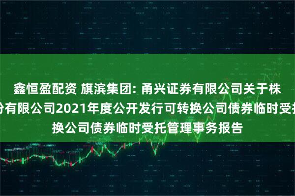 鑫恒盈配资 旗滨集团: 甬兴证券有限公司关于株洲旗滨集团股份有限公司2021年度公开发行可转换公司债券临时受托管理事务报告