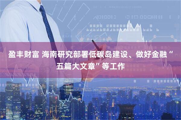 盈丰财富 海南研究部署低碳岛建设、做好金融“五篇大文章”等工作