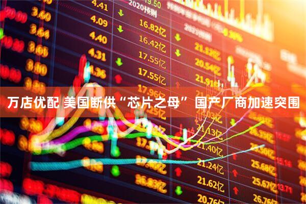 万店优配 美国断供“芯片之母” 国产厂商加速突围