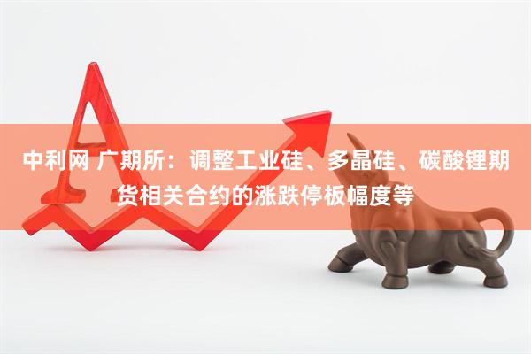 中利网 广期所：调整工业硅、多晶硅、碳酸锂期货相关合约的涨跌停板幅度等