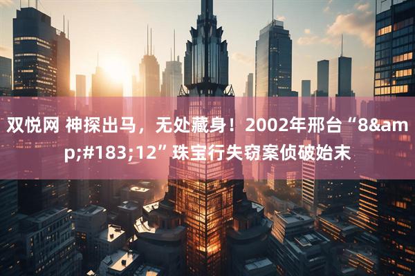 双悦网 神探出马，无处藏身！2002年邢台“8&#183;12”珠宝行失窃案侦破始末