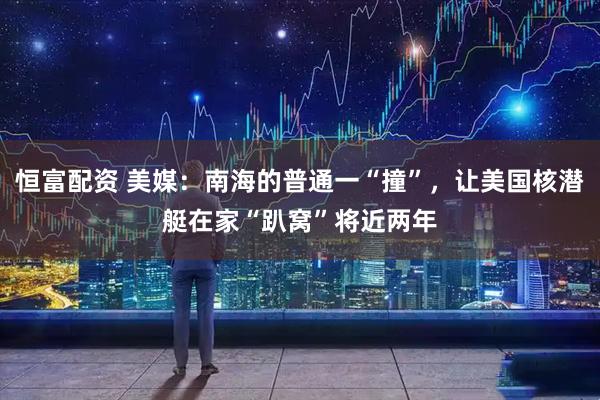 恒富配资 美媒：南海的普通一“撞”，让美国核潜艇在家“趴窝”将近两年