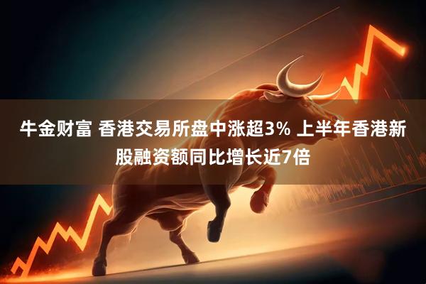 牛金财富 香港交易所盘中涨超3% 上半年香港新股融资额同比增长近7倍