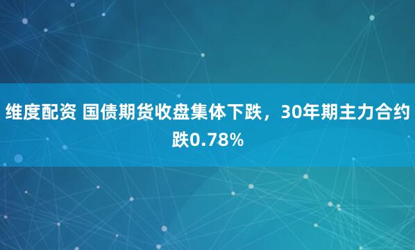 维度配资 国债期货收盘集体下跌，30年期主力合约跌0.78%