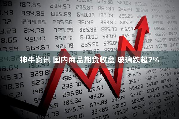 神牛资讯 国内商品期货收盘 玻璃跌超7%