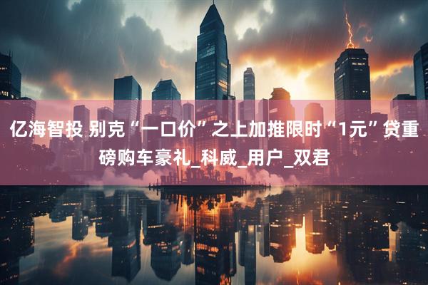 亿海智投 别克“一口价”之上加推限时“1元”贷重磅购车豪礼_科威_用户_双君