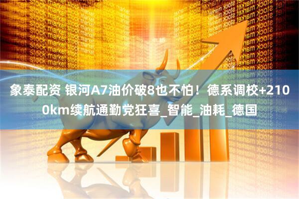 象泰配资 银河A7油价破8也不怕！德系调校+2100km续航通勤党狂喜_智能_油耗_德国