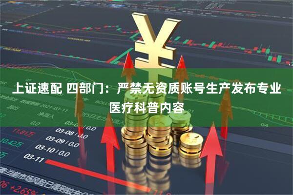 上证速配 四部门：严禁无资质账号生产发布专业医疗科普内容