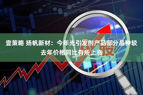 壹策略 扬帆新材：今年光引发剂产品部分品种较去年价格同比有所上涨