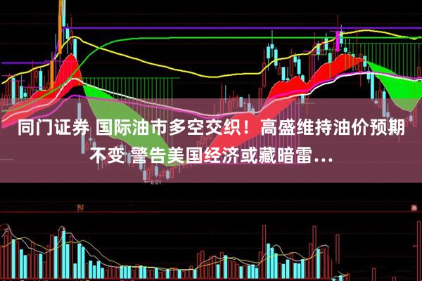 同门证券 国际油市多空交织！高盛维持油价预期不变 警告美国经济或藏暗雷…