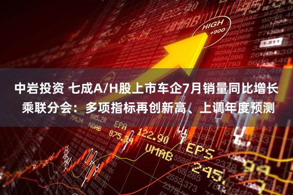 中岩投资 七成A/H股上市车企7月销量同比增长 乘联分会：多项指标再创新高、上调年度预测