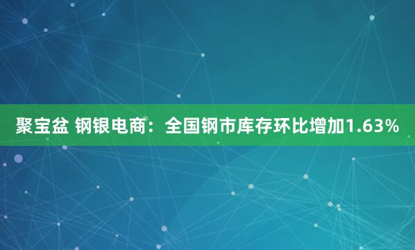 聚宝盆 钢银电商：全国钢市库存环比增加1.63%
