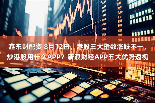 鑫东财配资 8月12日，港股三大指数涨跌不一，炒港股用什么APP？新浪财经APP五大优势透视