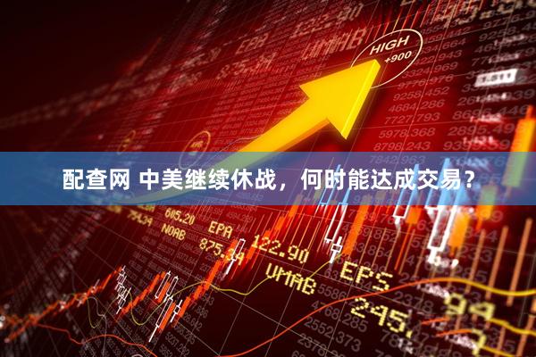 配查网 中美继续休战，何时能达成交易？