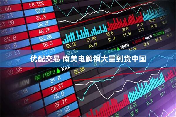 优配交易 南美电解铜大量到货中国