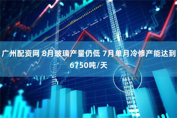 广州配资网 8月玻璃产量仍低 7月单月冷修产能达到6750吨/天
