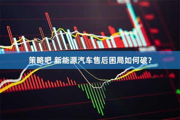 策略吧 新能源汽车售后困局如何破？