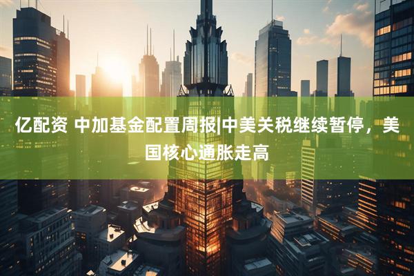 亿配资 中加基金配置周报|中美关税继续暂停，美国核心通胀走高