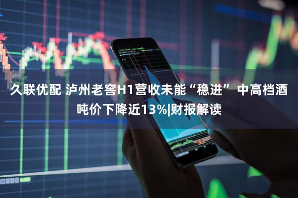 久联优配 泸州老窖H1营收未能“稳进” 中高档酒吨价下降近13%|财报解读