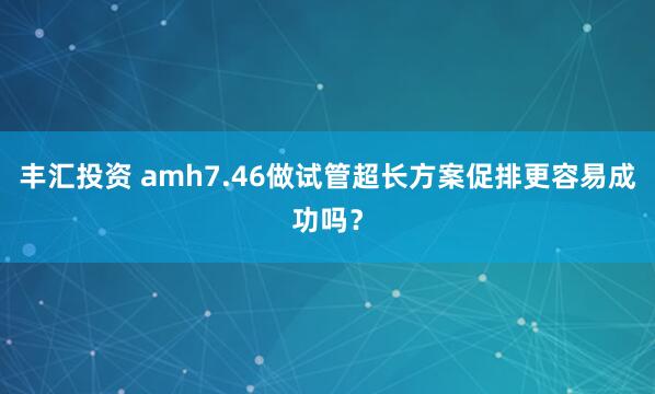 丰汇投资 amh7.46做试管超长方案促排更容易成功吗？