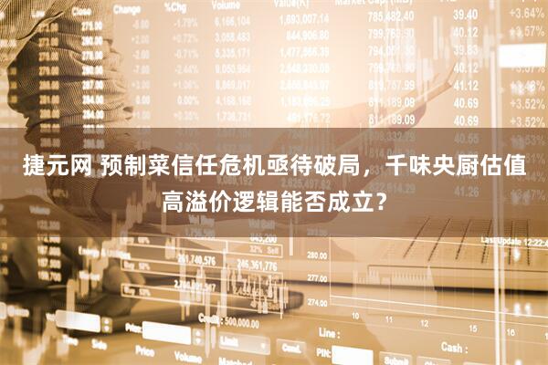 捷元网 预制菜信任危机亟待破局，千味央厨估值高溢价逻辑能否成立？