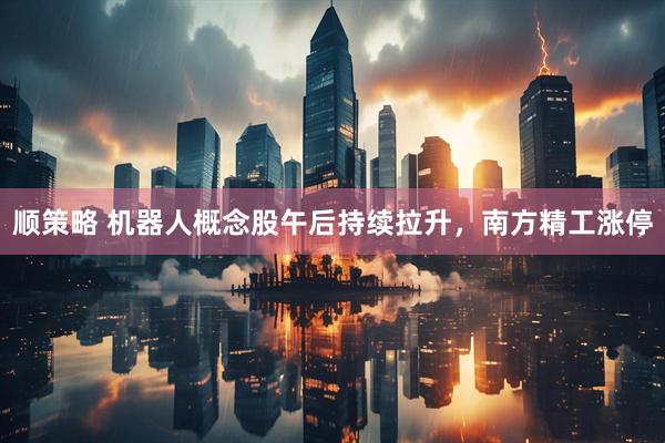 顺策略 机器人概念股午后持续拉升，南方精工涨停