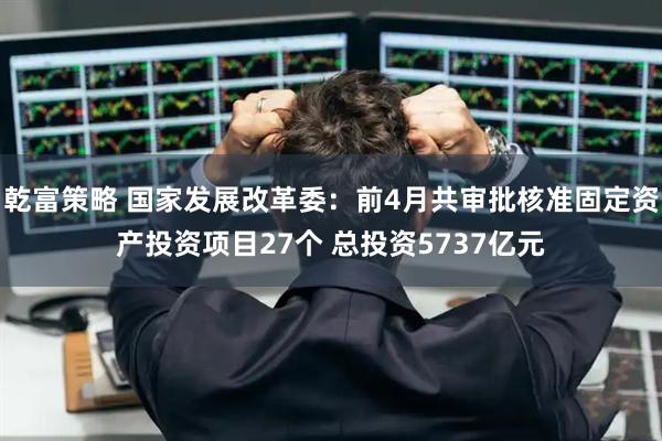 乾富策略 国家发展改革委：前4月共审批核准固定资产投资项目27个 总投资5737亿元