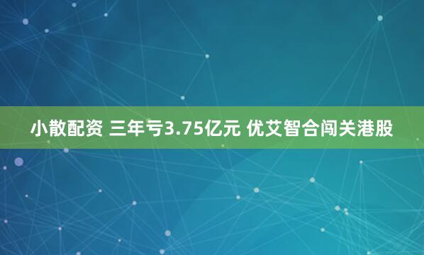 小散配资 三年亏3.75亿元 优艾智合闯关港股