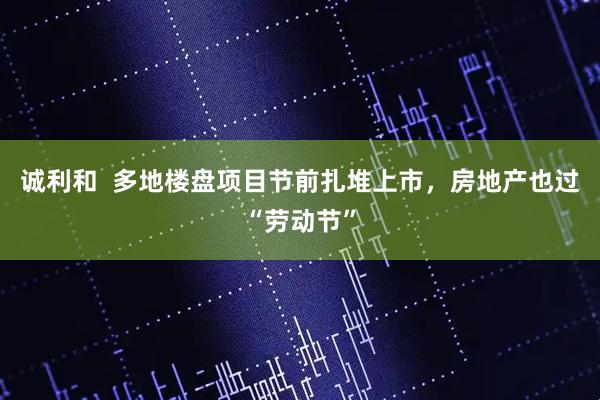 诚利和  多地楼盘项目节前扎堆上市，房地产也过“劳动节”