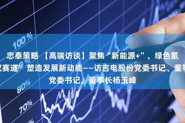 忠泰策略 【高端访谈】聚焦“新能源+”、绿色氢基能源“双赛道” 塑造发展新动能——访吉电股份党委书记、董事长杨玉峰