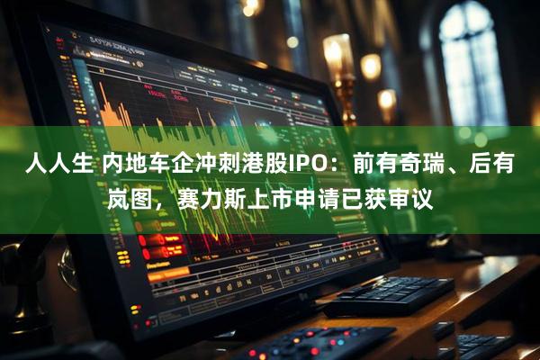 人人生 内地车企冲刺港股IPO:前有奇瑞、后有岚图,赛力斯上市申请已获审议