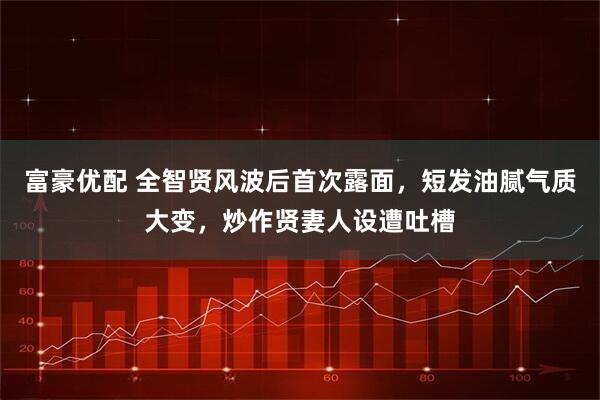 富豪优配 全智贤风波后首次露面,短发油腻气质大变,炒作贤妻人设遭吐槽