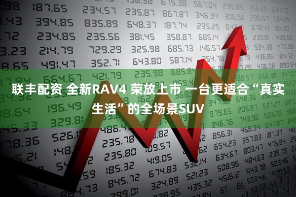 联丰配资 全新RAV4 荣放上市 一台更适合“真实生活”的全场景SUV