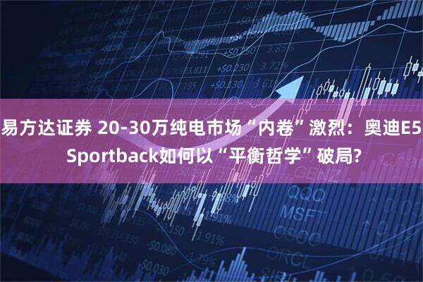 易方达证券 20-30万纯电市场“内卷”激烈：奥迪E5 Sportback如何以“平衡哲学”破局?