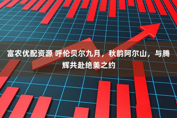 富农优配资源 呼伦贝尔九月，秋韵阿尔山，与腾辉共赴绝美之约