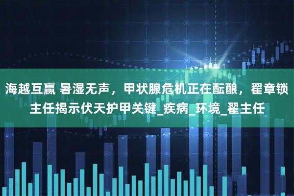 海越互赢 暑湿无声，甲状腺危机正在酝酿，翟章锁主任揭示伏天护甲关键_疾病_环境_翟主任