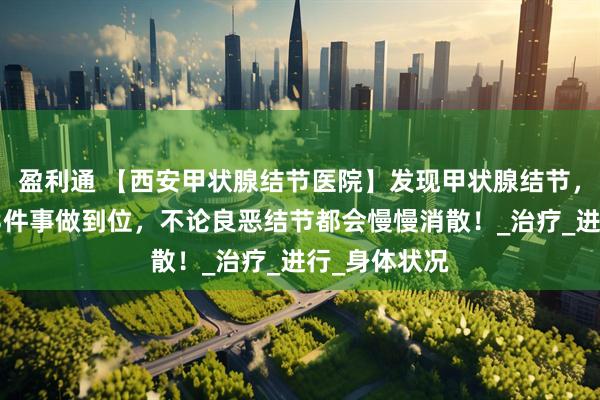 盈利通 【西安甲状腺结节医院】发现甲状腺结节,别发愁,这3件事做到位,不论良恶结节都会慢慢消散!_治疗_进行_身体状况