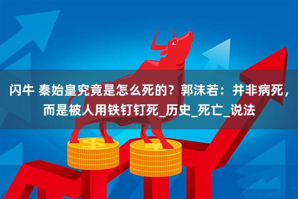 闪牛 秦始皇究竟是怎么死的？郭沫若：并非病死，而是被人用铁钉钉死_历史_死亡_说法