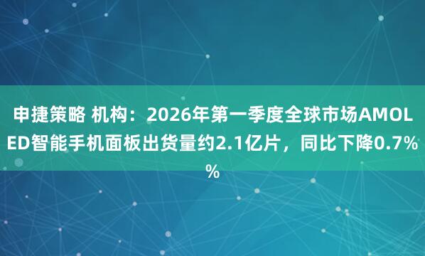 申捷策略 机构：2026年第一季度全球市场AMOLED智能手机面板出货量约2.1亿片，同比下降0.7%