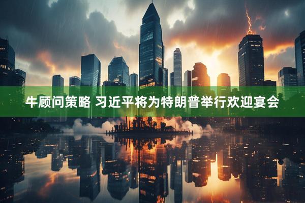 牛顾问策略 习近平将为特朗普举行欢迎宴会