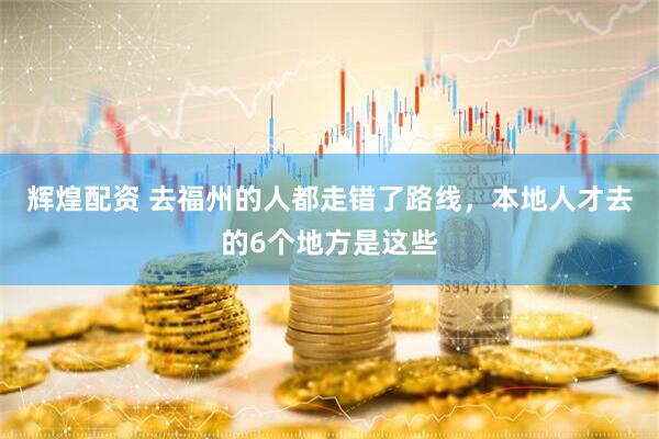 辉煌配资 去福州的人都走错了路线，本地人才去的6个地方是这些
