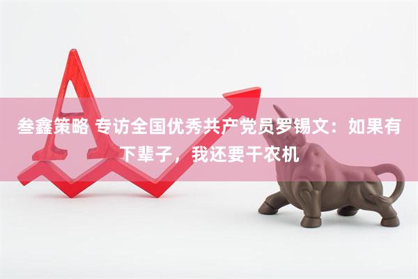 叁鑫策略 专访全国优秀共产党员罗锡文：如果有下辈子，我还要干农机