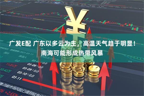 广发E配 广东以多云为主，高温天气趋于明显！南海可能形成热带风暴